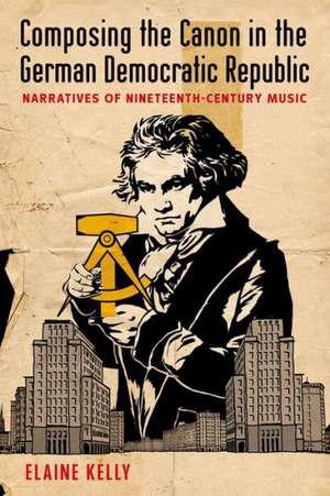 Composing the Canon in the German Democratic Republic: Narratives of Nineteenth-Century Music de Elaine Kelly