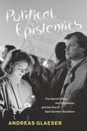 Political Epistemics: The Secret Police, the Opposition, and the End of East German Socialism de Andreas Glaeser