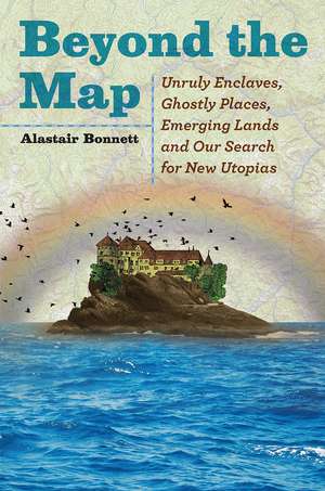 Beyond the Map: Unruly Enclaves, Ghostly Places, Emerging Lands and Our Search for New Utopias de Alastair Bonnett