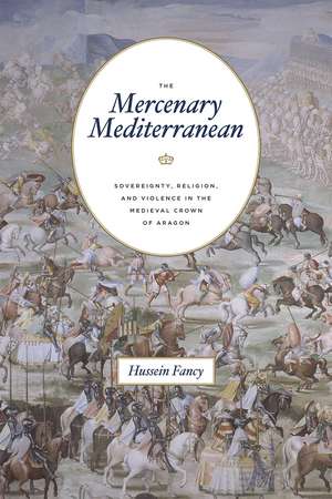 The Mercenary Mediterranean: Sovereignty, Religion, and Violence in the Medieval Crown of Aragon de Hussein Fancy