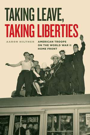 Taking Leave, Taking Liberties: American Troops on the World War II Home Front de Aaron Hiltner