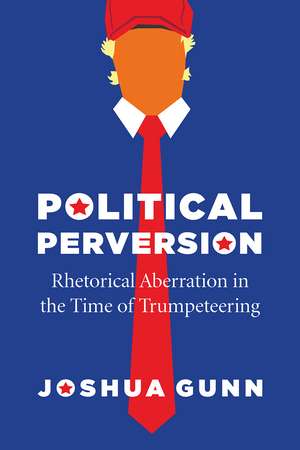 Political Perversion: Rhetorical Aberration in the Time of Trumpeteering de Joshua Gunn