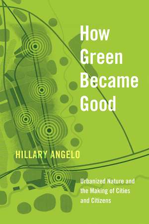 How Green Became Good: Urbanized Nature and the Making of Cities and Citizens de Hillary Angelo