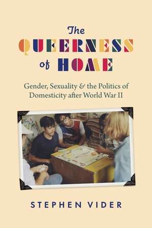 The Queerness of Home: Gender, Sexuality, and the Politics of Domesticity after World War II de Stephen Vider