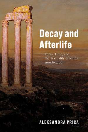 Decay and Afterlife: Form, Time, and the Textuality of Ruins, 1100 to 1900 de Professor Aleksandra Prica