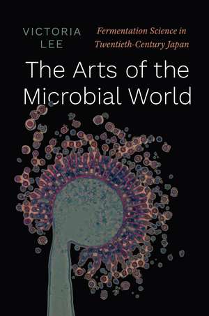 The Arts of the Microbial World: Fermentation Science in Twentieth-Century Japan de Victoria Lee