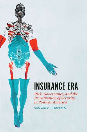 Insurance Era: Risk, Governance, and the Privatization of Security in Postwar America de Caley Horan