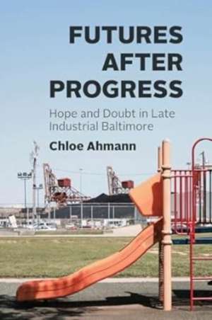 Futures after Progress: Hope and Doubt in Late Industrial Baltimore de Chloe Ahmann