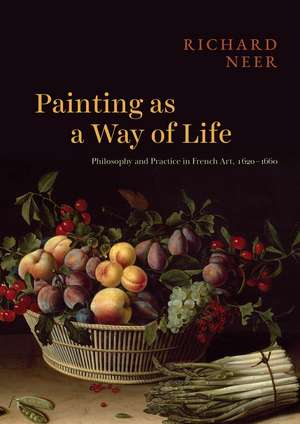 Painting as a Way of Life: Philosophy and Practice in French Art, 1620–1660 de Professor Richard Neer