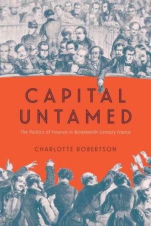 Capital Untamed: The Politics of Finance in Nineteenth-Century France de Charlotte Robertson