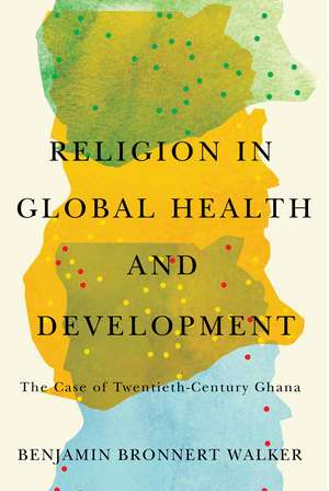 Religion in Global Health and Development: The Case of Twentieth-Century Ghana de Benjamin Bronnert Walker