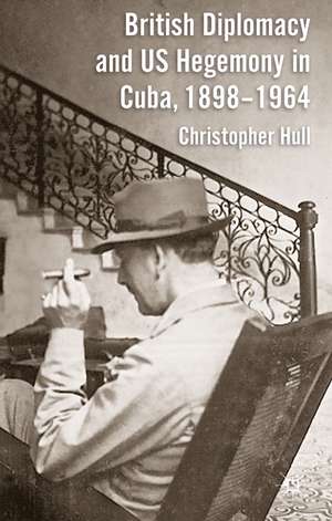 British Diplomacy and US Hegemony in Cuba, 1898-1964 de Christopher Hull