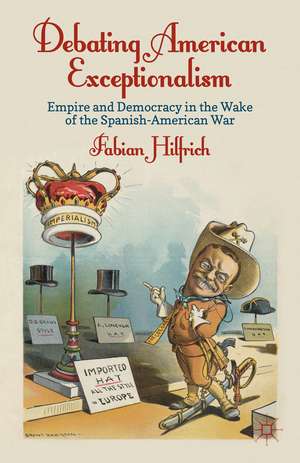 Debating American Exceptionalism: Empire and Democracy in the Wake of the Spanish-American War de F. Hilfrich