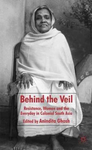 Behind the Veil: Resistance, Women and the Everyday in Colonial South Asia de Anindita Ghosh