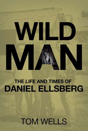 Wild Man: The Life and Times of Daniel Ellsberg de T. Wells