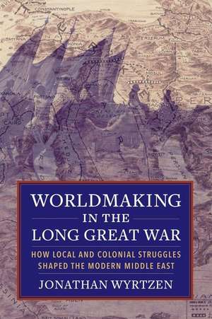 Worldmaking in the Long Great War – How Local and Colonial Struggles Shaped the Modern Middle East de Jonathan Wyrtzen