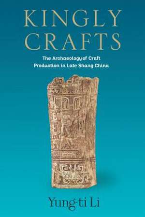 Kingly Crafts – The Archaeology of Craft Production in Late Shang China de Yung–ti Li