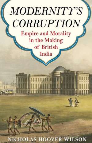 Modernity′s Corruption – Empire and Morality in the Making of British India de Nicholas Hoover Wilson