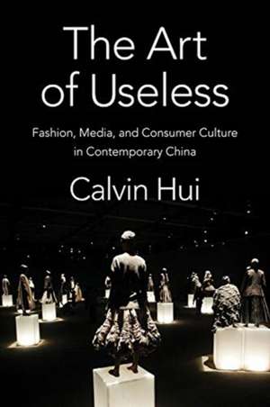 The Art of Useless – Fashion, Media, and Consumer Culture in Contemporary China de Calvin Hui