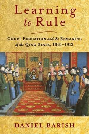 Learning to Rule – Court Education and the Remaking of the Qing State, 1861–1912 de Daniel Barish