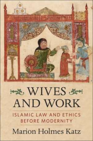 Wives and Work – Islamic Law and Ethics Before Modernity de Marion Holmes Katz