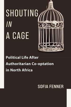 Shouting in a Cage – Political Life After Authoritarian Co–optation in North Africa de Sofia Fenner