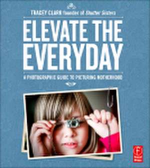 Elevate the Everyday: A Photographic Guide to Picturing Motherhood de Tracey Clark