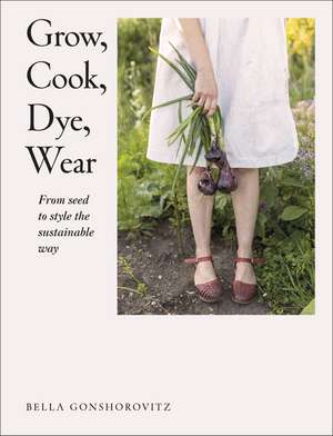 Grow, Cook, Dye, Wear: From Seed to Style the Sustainable Way de Bella Gonshorovitz