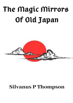 The Magic Mirrors Of Old Japan de Silvanus P Thompson