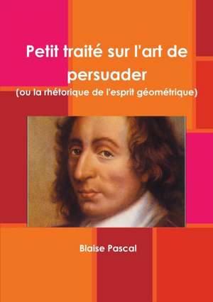 Petit traité sur l'art de persuader (ou la rhétorique de l'esprit géométrique) de Blaise Pascal