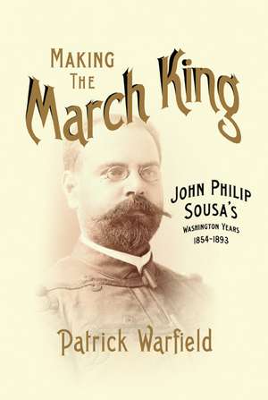 Making the March King: John Philip Sousa's Washington Years, 1854-1893 de Patrick Warfield