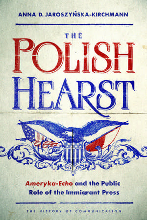 The Polish Hearst: Ameryka-Echo and the Public Role of the Immigrant Press de Anna D Jaroszynska-Kirchmann