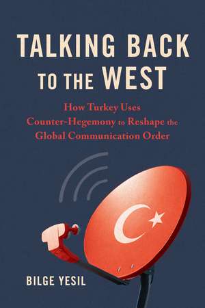 Talking Back to the West: How Turkey Uses Counter-Hegemony to Reshape the Global Communication Order de Bilge Yesil