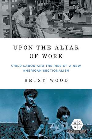 Upon the Altar of Work: Child Labor and the Rise of a New American Sectionalism de Betsy Wood