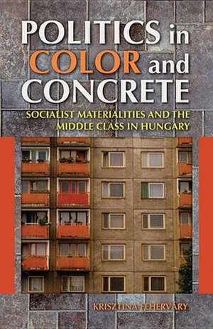 Politics in Color and Concrete – Socialist Materialities and the Middle Class in Hungary de Krisztina Fehérváry