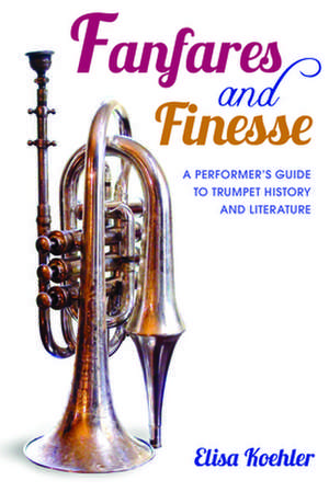 Fanfares and Finesse – A Performer`s Guide to Trumpet History and Literature de Elisa Koehler