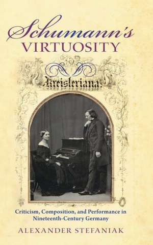 Schumann`s Virtuosity – Criticism, Composition, and Performance in Nineteenth–Century Germany de Alexander Stefaniak