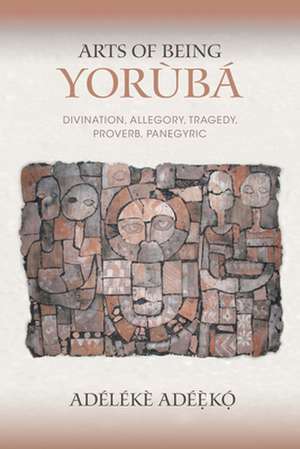 Arts of Being Yoruba – Divination, Allegory, Tragedy, Proverb, Panegyric de Adélékè Adéèkó