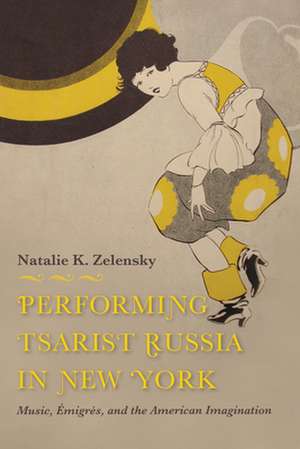 Performing Tsarist Russia in New York – Music, Émigrés, and the American Imagination de Natalie K. Zelensky