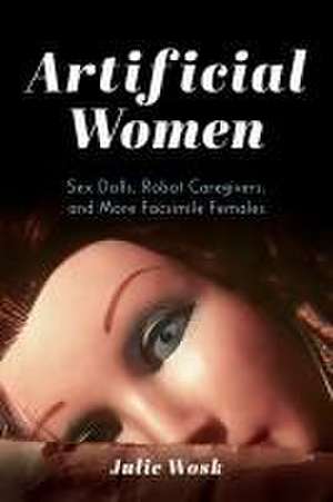 Artificial Women – Sex Dolls, Robot Caregivers, and More Facsimile Females de Julie Wosk