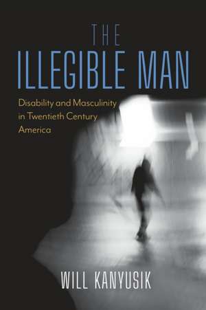 The Illegible Man – Disability and Masculinity in Twentieth Century America de Will Kanyusik