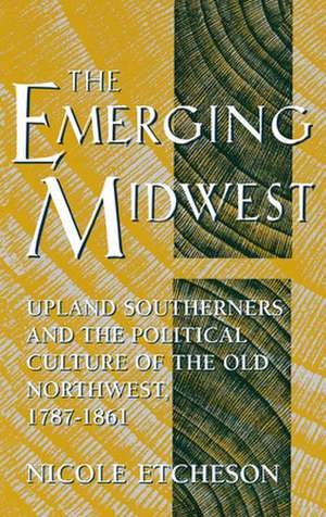 The Emerging Midwest – Upland Southerners and the Political Culture of the Old Northwest, 1787–1861 de Nicole Etcheson