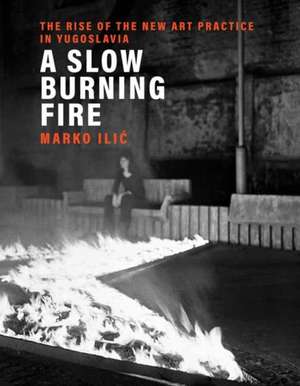 A Slow Burning Fire: The Rise of the New Art Practice in Yugoslavia de Marko Ilic