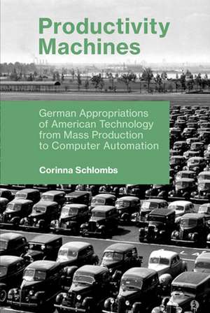 Productivity Machines – German Appropriations of American Technology from Mass Production to Computer Automation de Corinna Schlombs