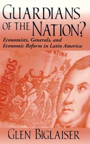 Guardians of the Nation? – Economists, Generals, and Economic Reform in Latin America de Glen Biglaiser