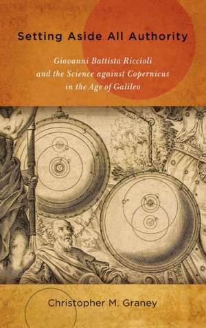 Setting Aside All Authority – Giovanni Battista Riccioli and the Science against Copernicus in the Age of Galileo de Christopher M. Graney