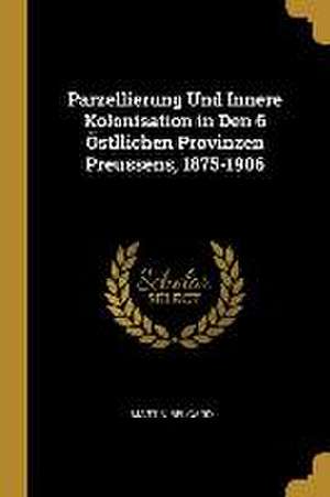 Parzellierung Und Innere Kolonisation in Den 6 Östllichen Provinzen Preussens, 1875-1906 de Martin Belgard