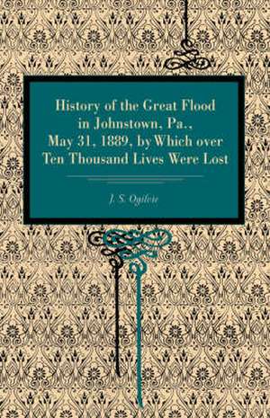 History of the Great Flood in Johnstown, Pa., May 31, 1889, by Which over Ten Thousand Lives Were Lost de J. S. Ogilvie