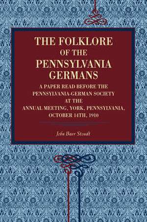 The Folklore of the Pennsylvania Germans – A Paper Read Before the Pennsylvania–German Society at the Annual Meeting, York, Pennsylvania, October 14 de John Baer Stoudt