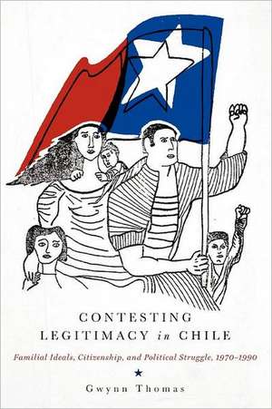 Contesting Legitimacy in Chile – Familial Ideals, Citizenship, and Political Struggle, 1970–1990 de Gwynn Thomas